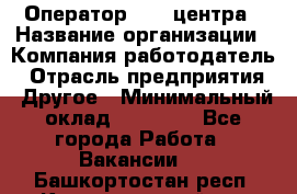 Оператор call-центра › Название организации ­ Компания-работодатель › Отрасль предприятия ­ Другое › Минимальный оклад ­ 15 000 - Все города Работа » Вакансии   . Башкортостан респ.,Караидельский р-н